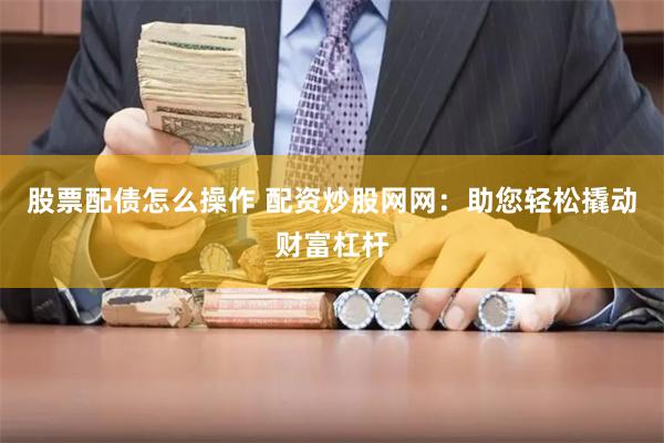 股票配债怎么操作 配资炒股网网：助您轻松撬动财富杠杆