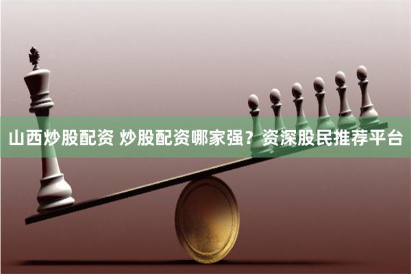 山西炒股配资 炒股配资哪家强？资深股民推荐平台