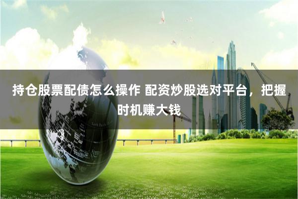 持仓股票配债怎么操作 配资炒股选对平台，把握时机赚大钱