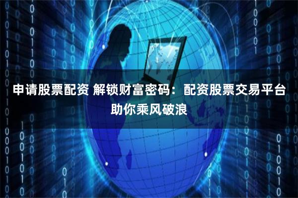 申请股票配资 解锁财富密码：配资股票交易平台助你乘风破浪