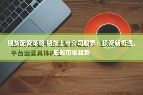 期货配资策略 期货上市公司股票：投资新机遇，把握市场趋势