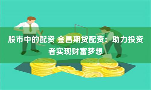 股市中的配资 金昌期货配资：助力投资者实现财富梦想