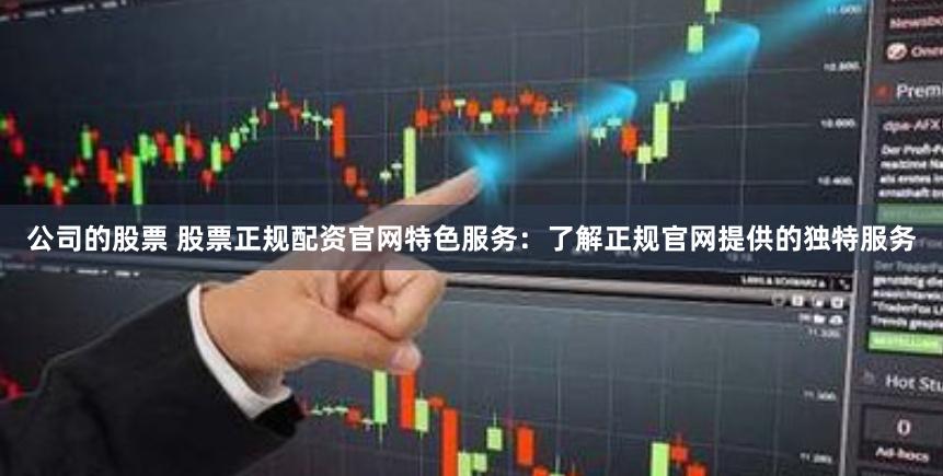 公司的股票 股票正规配资官网特色服务：了解正规官网提供的独特服务