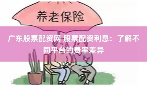 广东股票配资网 股票配资利息：了解不同平台的费率差异