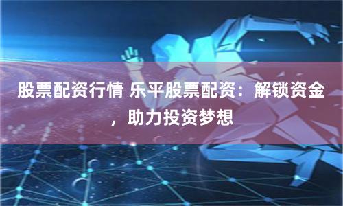 股票配资行情 乐平股票配资：解锁资金，助力投资梦想