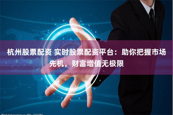 杭州股票配资 实时股票配资平台：助你把握市场先机，财富增值无极限
