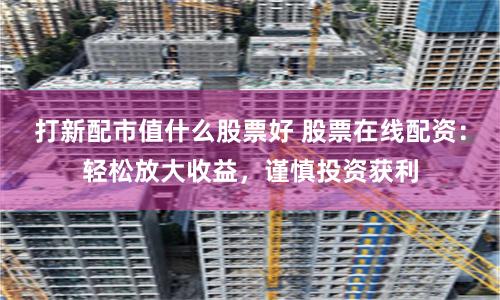 打新配市值什么股票好 股票在线配资：轻松放大收益，谨慎投资获利