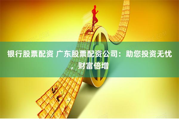银行股票配资 广东股票配资公司：助您投资无忧，财富倍增