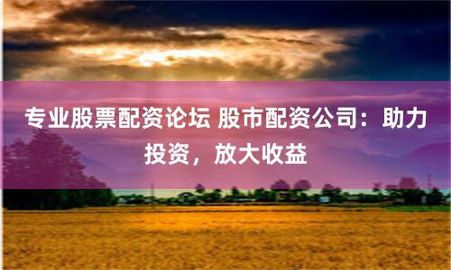 专业股票配资论坛 股市配资公司：助力投资，放大收益