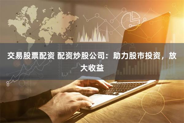 交易股票配资 配资炒股公司：助力股市投资，放大收益