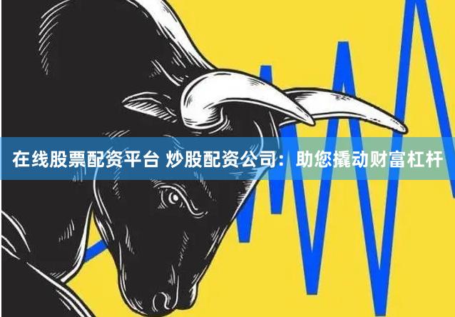 在线股票配资平台 炒股配资公司：助您撬动财富杠杆