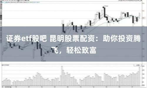 证券etf股吧 昆明股票配资：助你投资腾飞，轻松致富