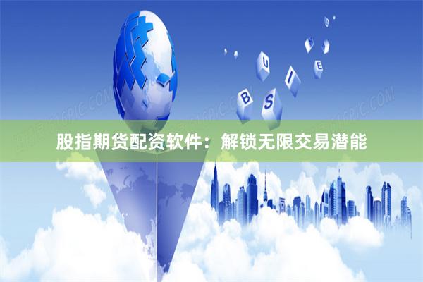 股指期货配资软件：解锁无限交易潜能