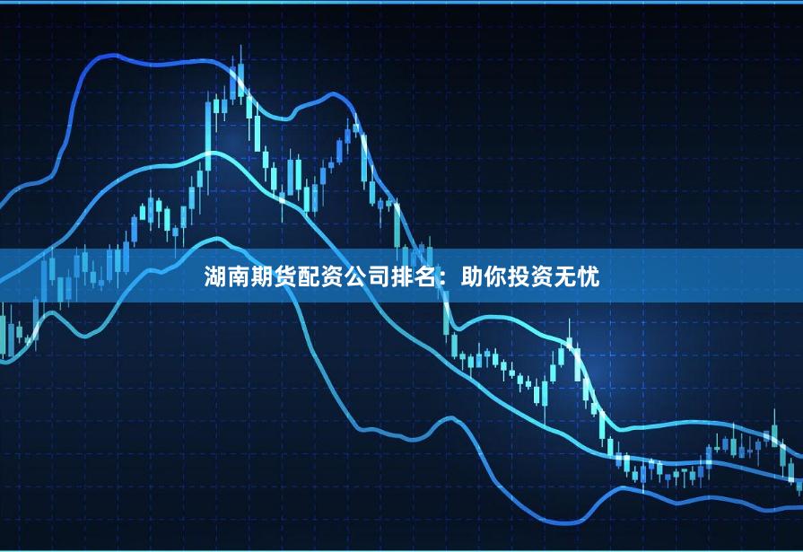 湖南期货配资公司排名：助你投资无忧