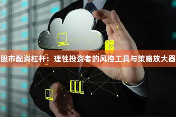 股市配资杠杆：理性投资者的风控工具与策略放大器
