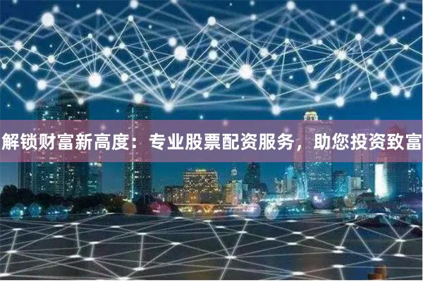 解锁财富新高度：专业股票配资服务，助您投资致富