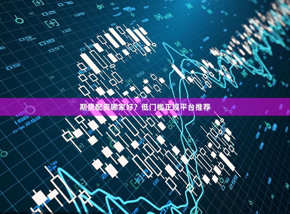 期货配资哪家好？低门槛正规平台推荐